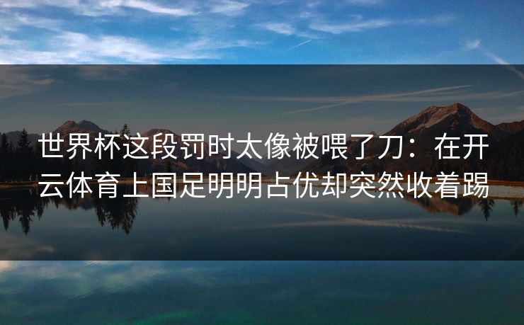 世界杯这段罚时太像被喂了刀：在开云体育上国足明明占优却突然收着踢