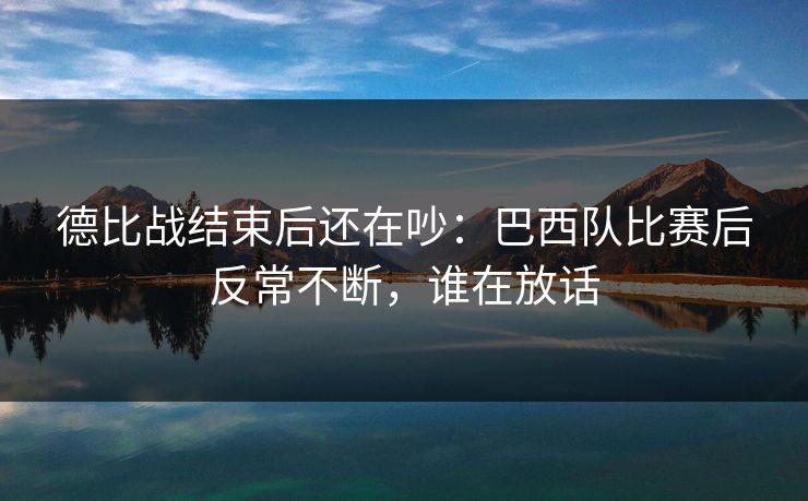 德比战结束后还在吵：巴西队比赛后反常不断，谁在放话