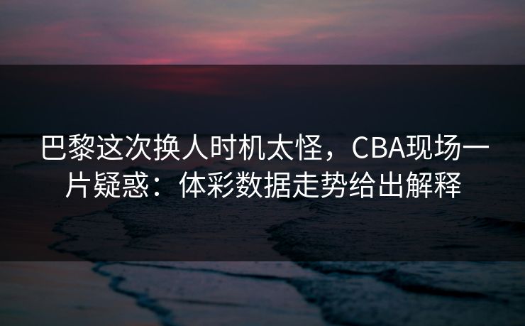 巴黎这次换人时机太怪，CBA现场一片疑惑：体彩数据走势给出解释