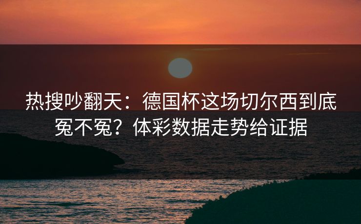 热搜吵翻天：德国杯这场切尔西到底冤不冤？体彩数据走势给证据