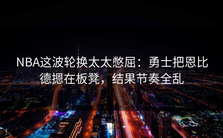 NBA这波轮换太太憋屈：勇士把恩比德摁在板凳，结果节奏全乱