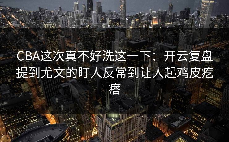 CBA这次真不好洗这一下：开云复盘提到尤文的盯人反常到让人起鸡皮疙瘩
