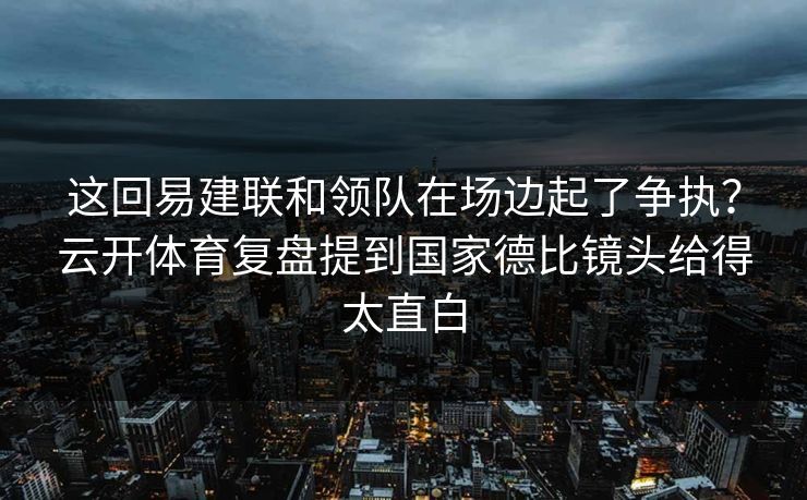 这回易建联和领队在场边起了争执？云开体育复盘提到国家德比镜头给得太直白