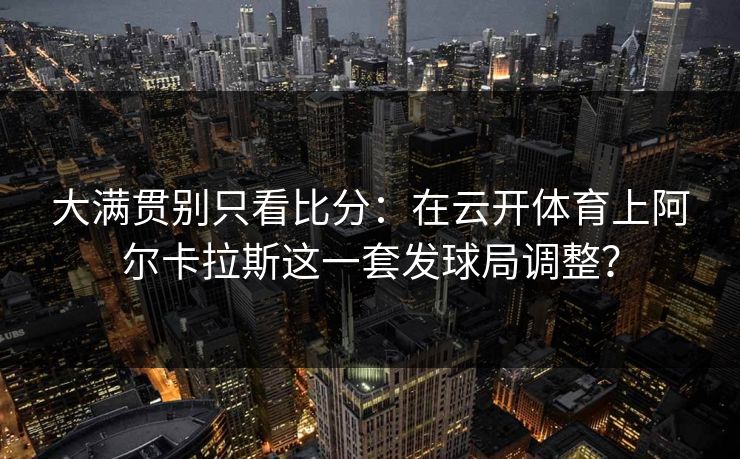 大满贯别只看比分：在云开体育上阿尔卡拉斯这一套发球局调整？