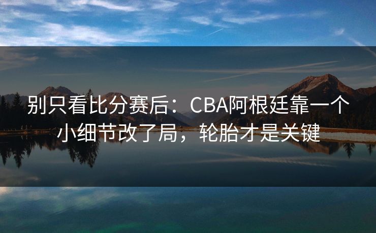 别只看比分赛后：CBA阿根廷靠一个小细节改了局，轮胎才是关键