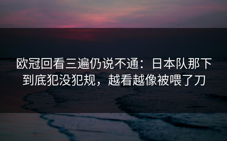 欧冠回看三遍仍说不通：日本队那下到底犯没犯规，越看越像被喂了刀