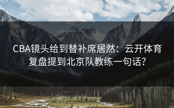 CBA镜头给到替补席居然：云开体育复盘提到北京队教练一句话？