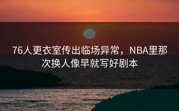 76人更衣室传出临场异常，NBA里那次换人像早就写好剧本