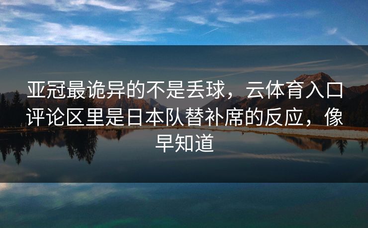 亚冠最诡异的不是丢球，云体育入口评论区里是日本队替补席的反应，像早知道