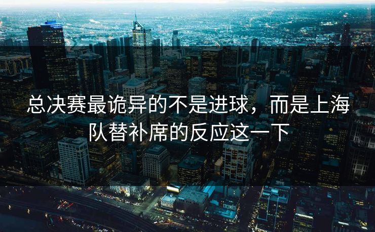 总决赛最诡异的不是进球，而是上海队替补席的反应这一下