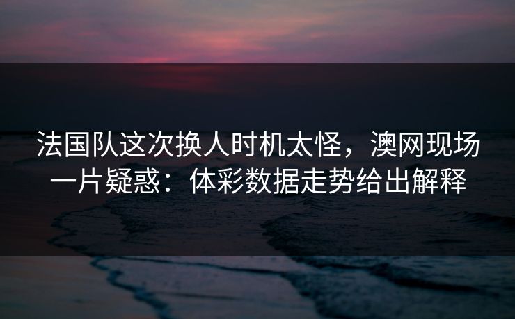 法国队这次换人时机太怪，澳网现场一片疑惑：体彩数据走势给出解释