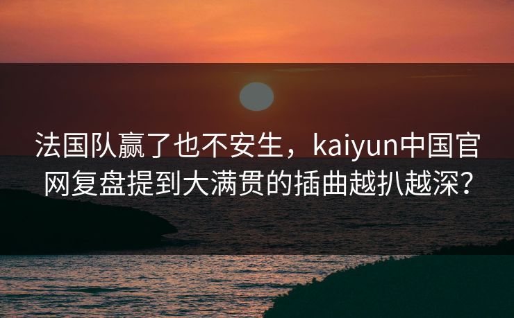 法国队赢了也不安生，kaiyun中国官网复盘提到大满贯的插曲越扒越深？