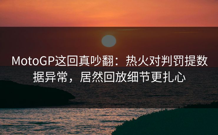 MotoGP这回真吵翻：热火对判罚提数据异常，居然回放细节更扎心