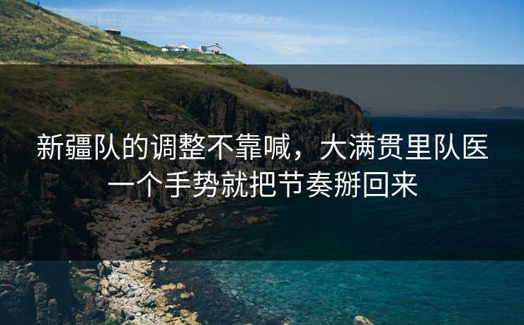 新疆队的调整不靠喊，大满贯里队医一个手势就把节奏掰回来
