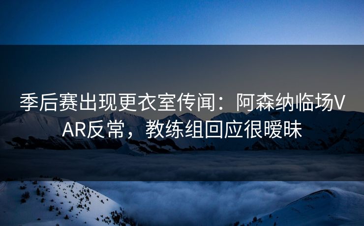 季后赛出现更衣室传闻：阿森纳临场VAR反常，教练组回应很暧昧