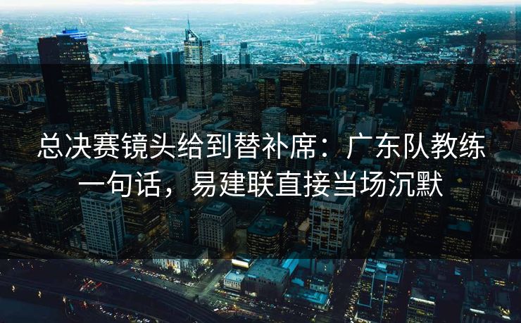 总决赛镜头给到替补席：广东队教练一句话，易建联直接当场沉默