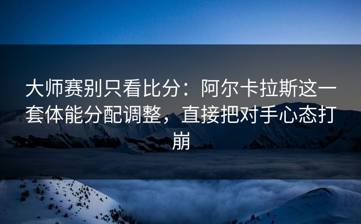 大师赛别只看比分：阿尔卡拉斯这一套体能分配调整，直接把对手心态打崩
